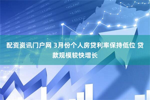 配资资讯门户网 3月份个人房贷利率保持低位 贷款规模较快增长