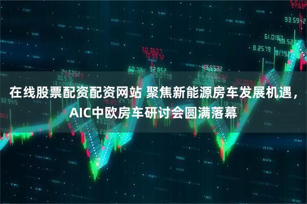 在线股票配资配资网站 聚焦新能源房车发展机遇，AIC中欧房车研讨会圆满落幕