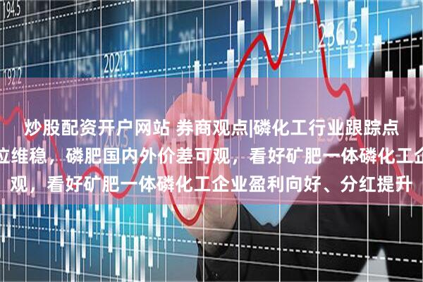 炒股配资开户网站 券商观点|磷化工行业跟踪点评报告：磷矿石景气高位维稳，磷肥国内外价差可观，看好矿肥一体磷化工企业盈利向好、分红提升