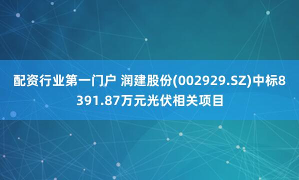 配资行业第一门户 润建股份(002929.SZ)中标8391.87万元光伏相关项目