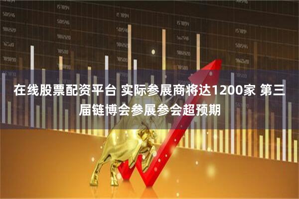 在线股票配资平台 实际参展商将达1200家 第三届链博会参展参会超预期