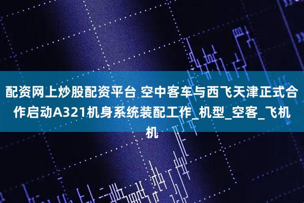 配资网上炒股配资平台 空中客车与西飞天津正式合作启动A321机身系统装配工作_机型_空客_飞机