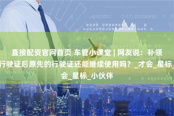 直接配资官网首页 车管小课堂 | 网友说：补领机动车行驶证后原先的行驶证还能继续使用吗？_才会_星标_小伙伴