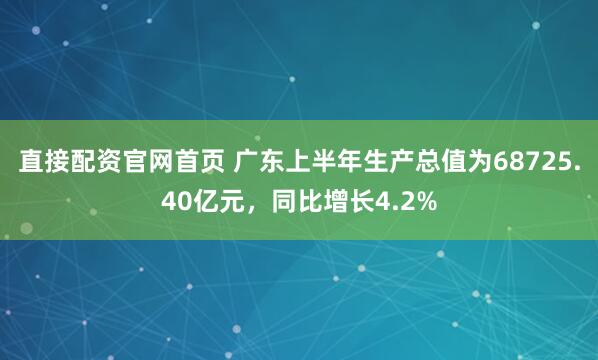 直接配资官网首页 广东上半年生产总值为68725.40亿元，同比增长4.2%