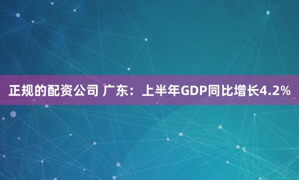 正规的配资公司 广东：上半年GDP同比增长4.2%