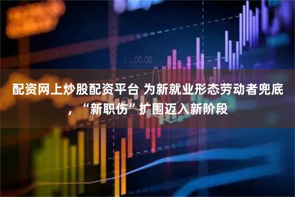 配资网上炒股配资平台 为新就业形态劳动者兜底，“新职伤”扩围迈入新阶段