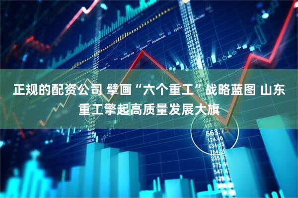 正规的配资公司 擘画“六个重工”战略蓝图 山东重工擎起高质量发展大旗