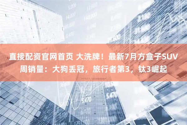 直接配资官网首页 大洗牌！最新7月方盒子SUV周销量：大狗丢冠，旅行者第3，钛3崛起