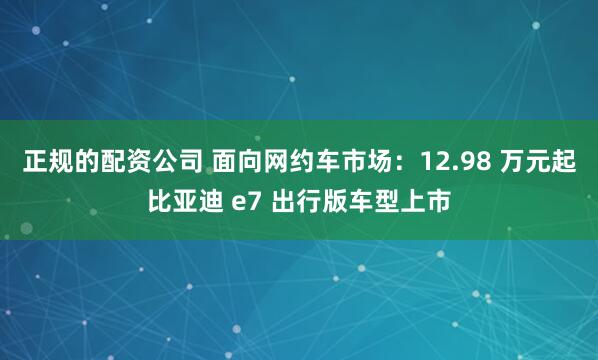 正规的配资公司 面向网约车市场：12.98 万元起比亚迪 e7 出行版车型上市