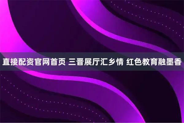 直接配资官网首页 三晋展厅汇乡情 红色教育融墨香