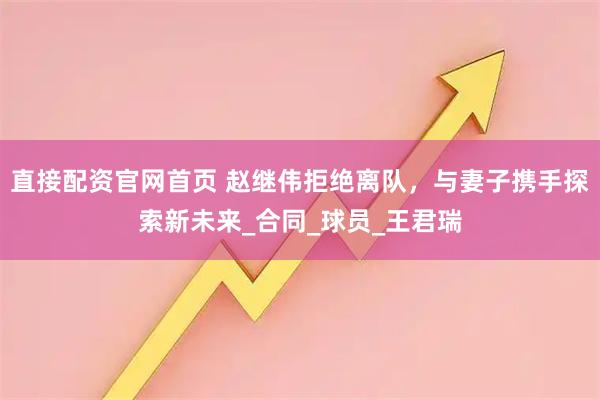 直接配资官网首页 赵继伟拒绝离队，与妻子携手探索新未来_合同_球员_王君瑞