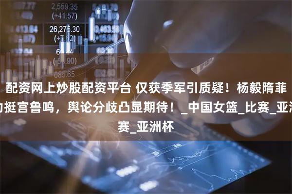 配资网上炒股配资平台 仅获季军引质疑！杨毅隋菲菲力挺宫鲁鸣，舆论分歧凸显期待！_中国女篮_比赛_亚洲杯
