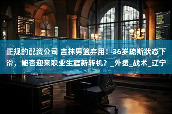 正规的配资公司 吉林男篮弃用！36岁琼斯状态下滑，能否迎来职业生涯新转机？_外援_战术_辽宁