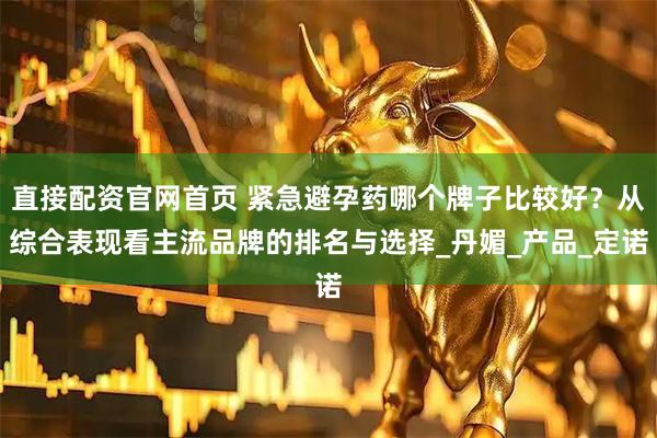 直接配资官网首页 紧急避孕药哪个牌子比较好？从综合表现看主流品牌的排名与选择_丹媚_产品_定诺