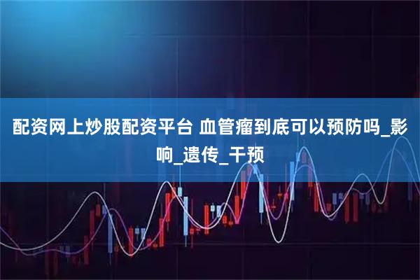 配资网上炒股配资平台 血管瘤到底可以预防吗_影响_遗传_干预