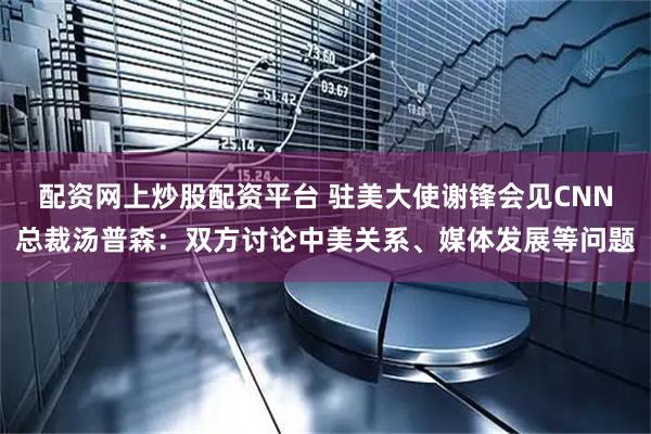 配资网上炒股配资平台 驻美大使谢锋会见CNN总裁汤普森：双方讨论中美关系、媒体发展等问题