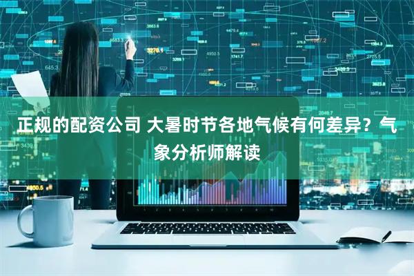 正规的配资公司 大暑时节各地气候有何差异？气象分析师解读
