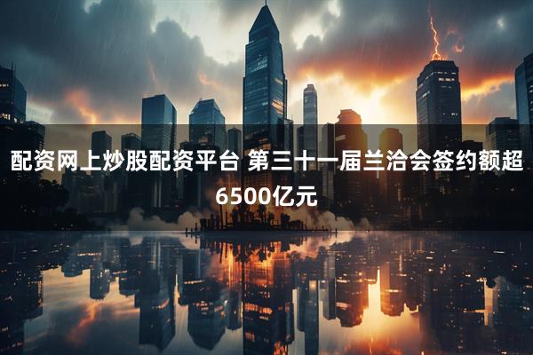 配资网上炒股配资平台 第三十一届兰洽会签约额超6500亿元