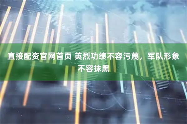 直接配资官网首页 英烈功绩不容污蔑，军队形象不容抹黑