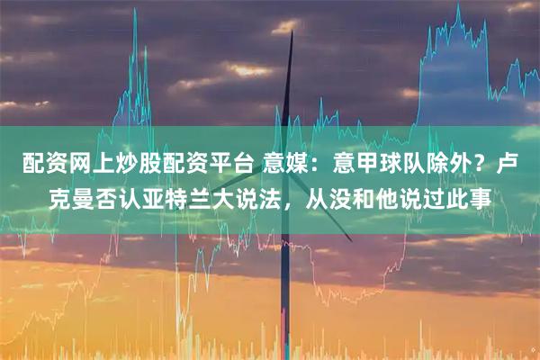 配资网上炒股配资平台 意媒：意甲球队除外？卢克曼否认亚特兰大说法，从没和他说过此事
