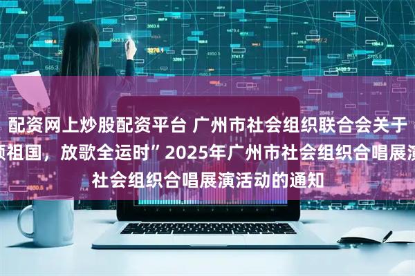 配资网上炒股配资平台 广州市社会组织联合会关于开展“同声颂祖国，放歌全运时”2025年广州市社会组织合唱展演活动的通知