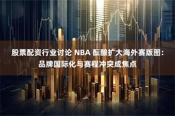 股票配资行业讨论 NBA 酝酿扩大海外赛版图：品牌国际化与赛程冲突成焦点