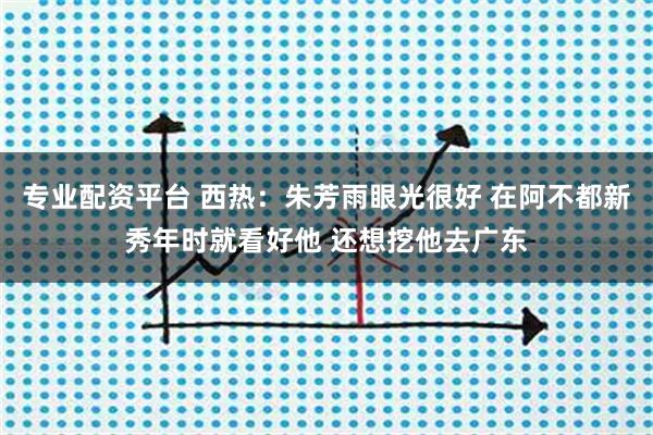 专业配资平台 西热：朱芳雨眼光很好 在阿不都新秀年时就看好他 还想挖他去广东