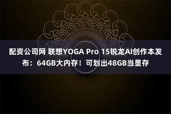 配资公司网 联想YOGA Pro 15锐龙AI创作本发布：64GB大内存！可划出48GB当显存