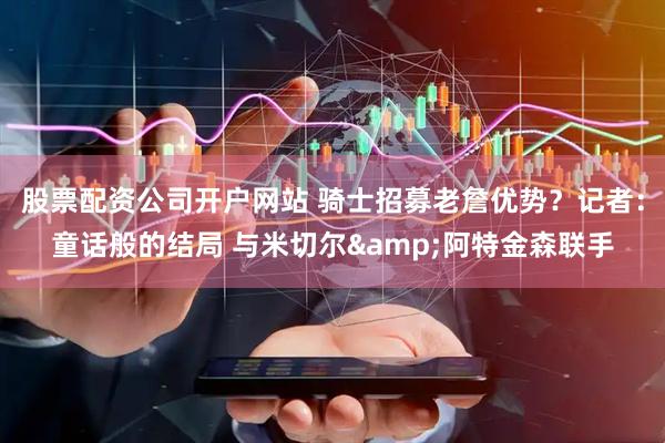 股票配资公司开户网站 骑士招募老詹优势？记者：童话般的结局 与米切尔&阿特金森联手