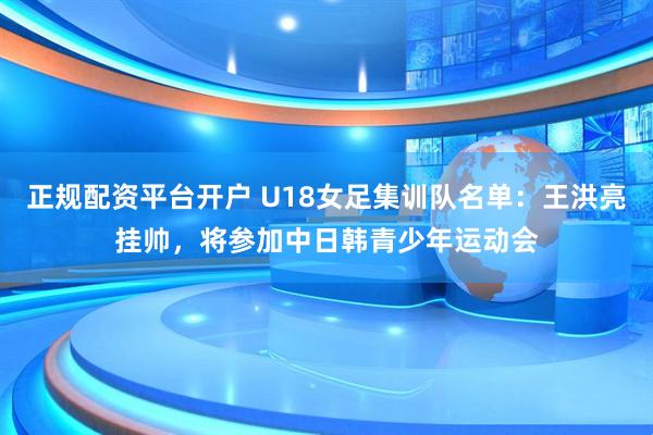 正规配资平台开户 U18女足集训队名单：王洪亮挂帅，将参加中日韩青少年运动会