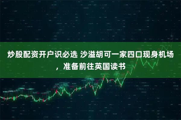 炒股配资开户识必选 沙溢胡可一家四口现身机场，准备前往英国读书