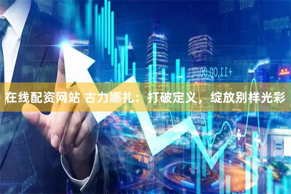在线配资网站 古力娜扎：打破定义，绽放别样光彩
